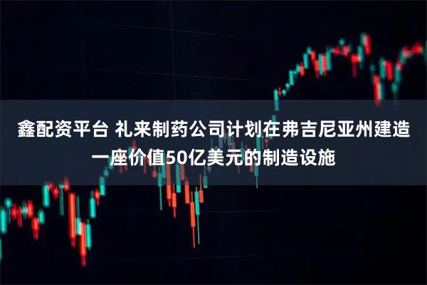 鑫配资平台 礼来制药公司计划在弗吉尼亚州建造一座价值50亿美元的制造设施