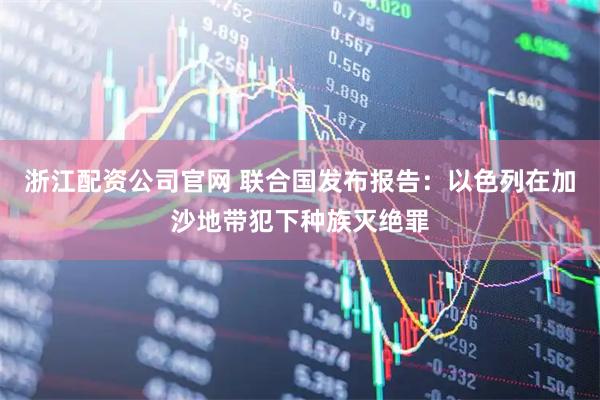 浙江配资公司官网 联合国发布报告：以色列在加沙地带犯下种族灭绝罪