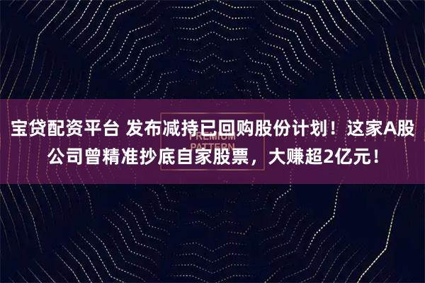 宝贷配资平台 发布减持已回购股份计划！这家A股公司曾精准抄底自家股票，大赚超2亿元！