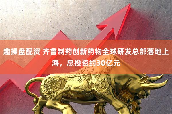 趣操盘配资 齐鲁制药创新药物全球研发总部落地上海，总投资约30亿元
