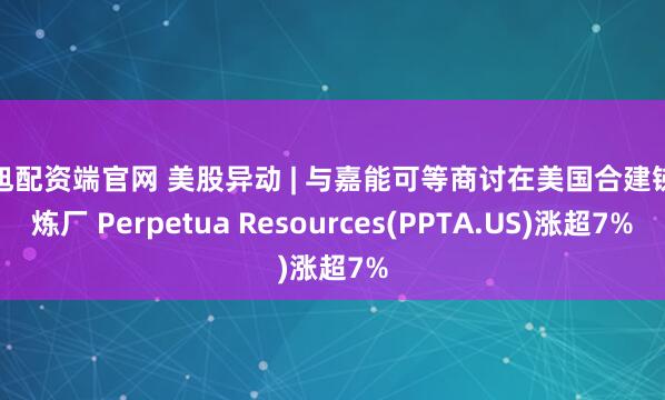 纯旭配资端官网 美股异动 | 与嘉能可等商讨在美国合建锑精炼厂 Perpetua Resources(PPTA.US)涨超7%