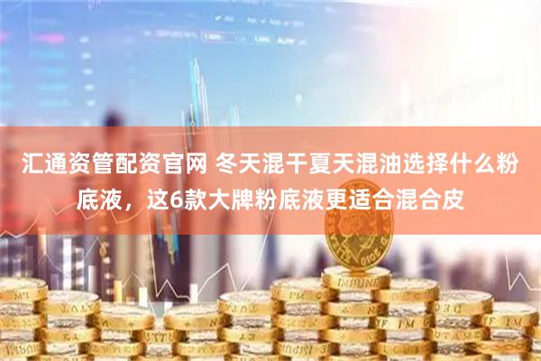 汇通资管配资官网 冬天混干夏天混油选择什么粉底液，这6款大牌粉底液更适合混合皮