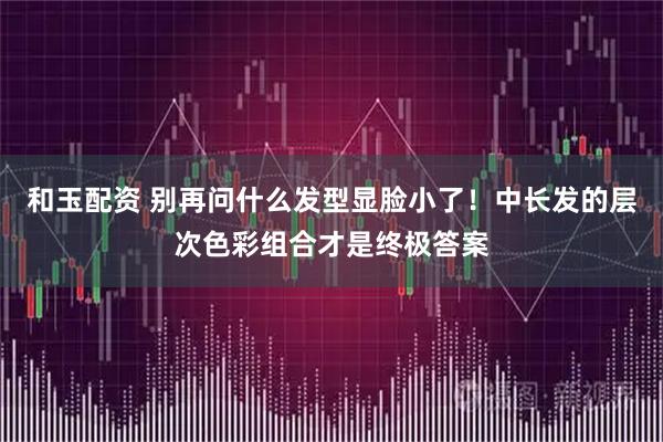 和玉配资 别再问什么发型显脸小了！中长发的层次色彩组合才是终极答案