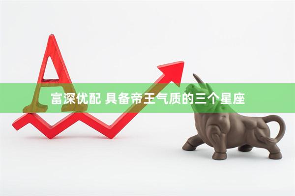 富深优配 具备帝王气质的三个星座