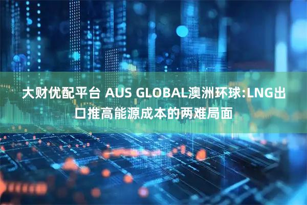 大财优配平台 AUS GLOBAL澳洲环球:LNG出口推高能源成本的两难局面