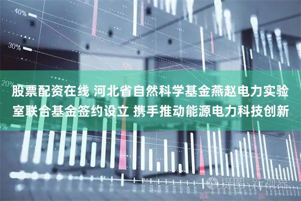 股票配资在线 河北省自然科学基金燕赵电力实验室联合基金签约设立 携手推动能源电力科技创新