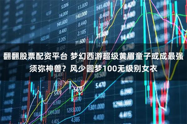 翻翻股票配资平台 梦幻西游超级黄眉童子或成最强须弥神兽？风少圆梦100无级别女衣