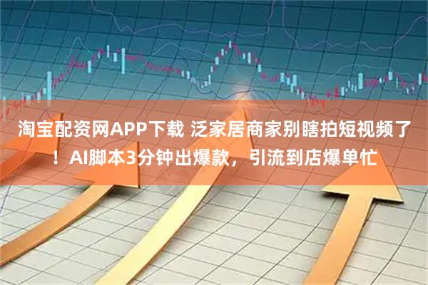 淘宝配资网APP下载 泛家居商家别瞎拍短视频了！AI脚本3分钟出爆款，引流到店爆单忙