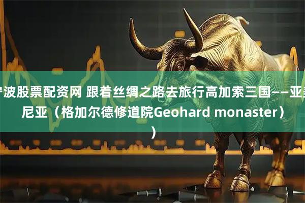 宁波股票配资网 跟着丝绸之路去旅行高加索三国——亚美尼亚（格加尔德修道院Geohard monaster）