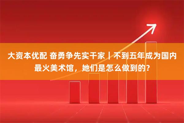 大资本优配 奋勇争先实干家｜不到五年成为国内最火美术馆，她们是怎么做到的？
