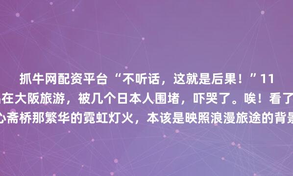 抓牛网配资平台 “不听话，这就是后果！”11月20日，这对中国情侣在大阪旅游，被几个日本人围堵，吓哭了。唉！看了这视频，一声长叹。心斋桥那繁华的霓虹灯火，本该是映照浪漫旅途的背景板，谁曾想竟在瞬间变成了一场难以磨灭的噩梦，11月20日这天，大阪街头的一幕，将某种早已在暗处涌动的寒意摆上了台面。那对...
