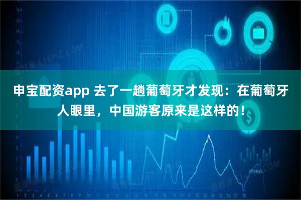申宝配资app 去了一趟葡萄牙才发现：在葡萄牙人眼里，中国游客原来是这样的！