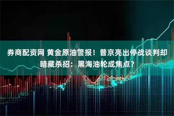 券商配资网 黄金原油警报！普京亮出停战谈判却暗藏杀招：黑海油轮成焦点？
