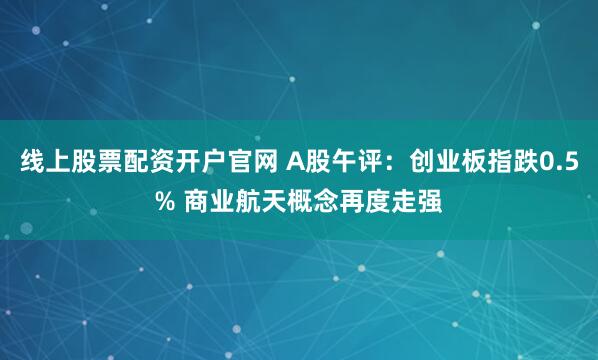 线上股票配资开户官网 A股午评：创业板指跌0.5% 商业航天概念再度走强