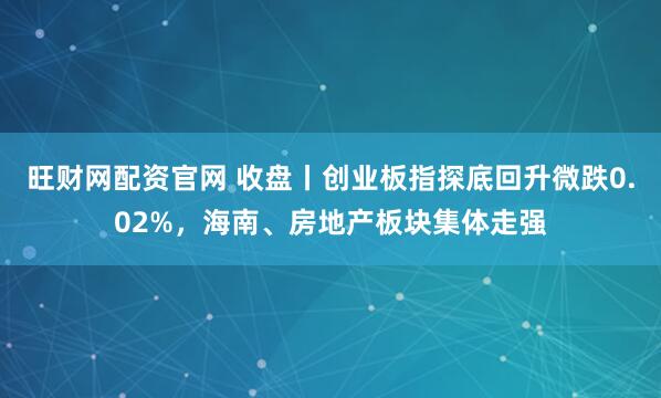 旺财网配资官网 收盘丨创业板指探底回升微跌0.02%，海南、房地产板块集体走强