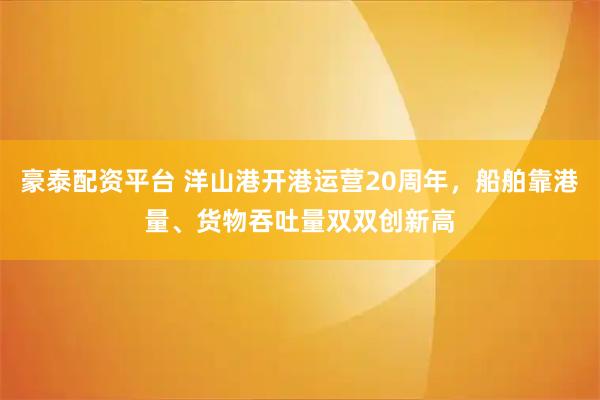豪泰配资平台 洋山港开港运营20周年，船舶靠港量、货物吞吐量双双创新高