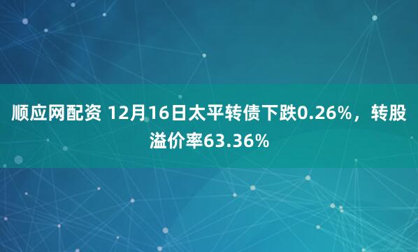 顺应网配资 12月16日太平转债下跌0.26%，转股溢价率63.36%