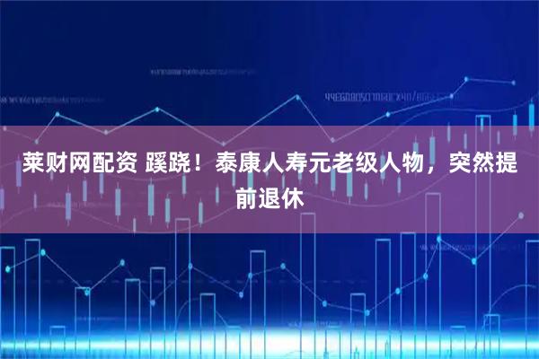 莱财网配资 蹊跷！泰康人寿元老级人物，突然提前退休
