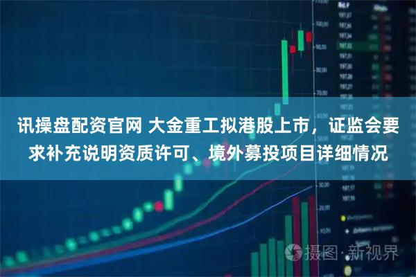 讯操盘配资官网 大金重工拟港股上市，证监会要求补充说明资质许可、境外募投项目详细情况