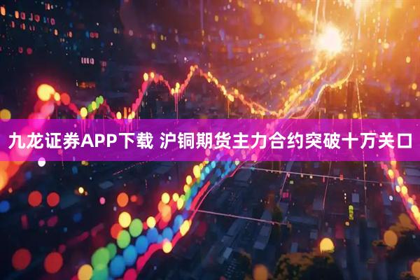 九龙证券APP下载 沪铜期货主力合约突破十万关口