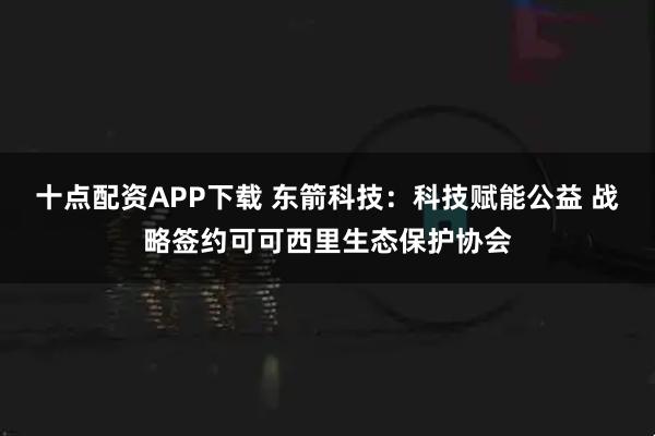 十点配资APP下载 东箭科技：科技赋能公益 战略签约可可西里生态保护协会