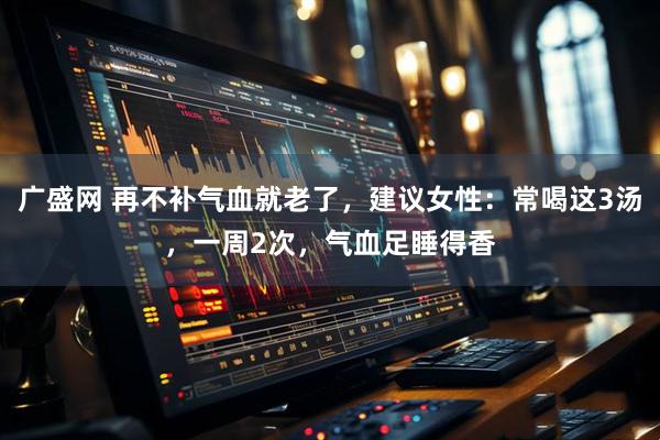 广盛网 再不补气血就老了，建议女性：常喝这3汤，一周2次，气血足睡得香
