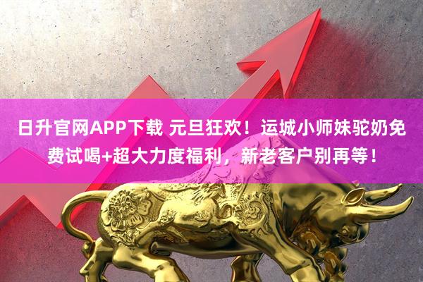 日升官网APP下载 元旦狂欢！运城小师妹驼奶免费试喝+超大力度福利，新老客户别再等！