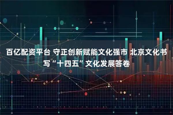 百亿配资平台 守正创新赋能文化强市 北京文化书写“十四五”文化发展答卷