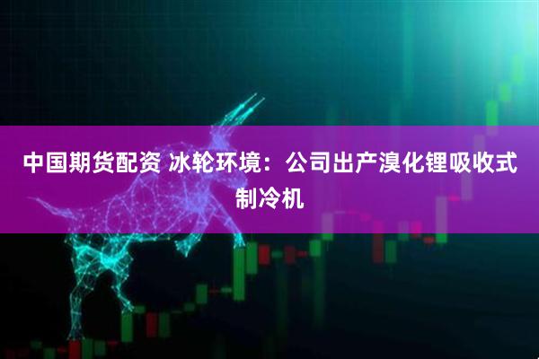 中国期货配资 冰轮环境：公司出产溴化锂吸收式制冷机