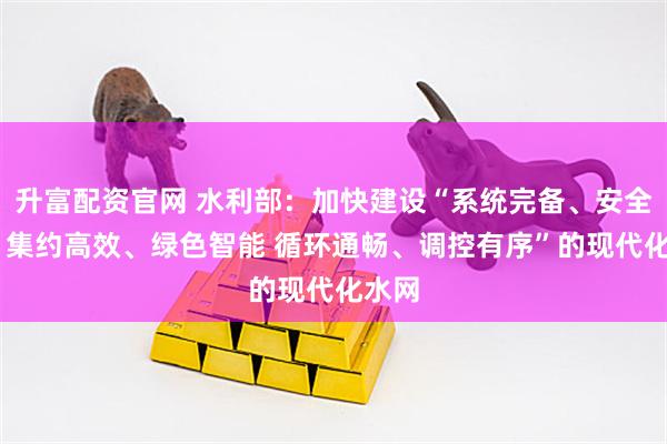 升富配资官网 水利部：加快建设“系统完备、安全可靠 集约高效、绿色智能 循环通畅、调控有序”的现代化水网