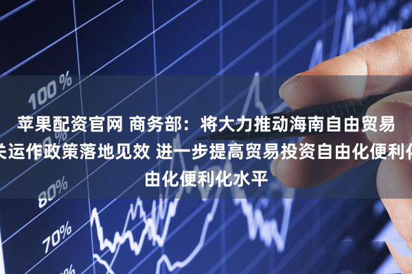 苹果配资官网 商务部：将大力推动海南自由贸易港封关运作政策落地见效 进一步提高贸易投资自由化便利化水平