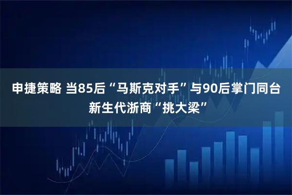 申捷策略 当85后“马斯克对手”与90后掌门同台 新生代浙商“挑大梁”