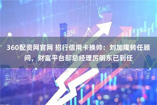 360配资网官网 招行信用卡换帅：刘加隆转任顾问，财富平台部总经理厉明东已到任
