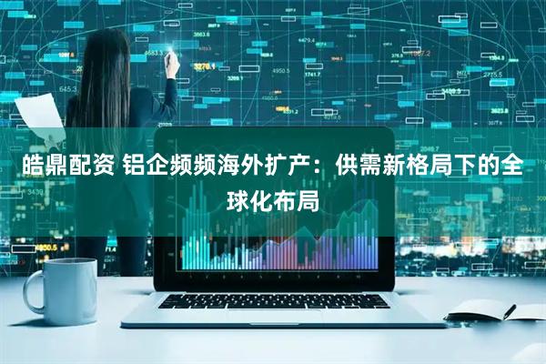 皓鼎配资 铝企频频海外扩产：供需新格局下的全球化布局