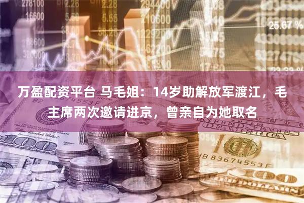 万盈配资平台 马毛姐：14岁助解放军渡江，毛主席两次邀请进京，曾亲自为她取名