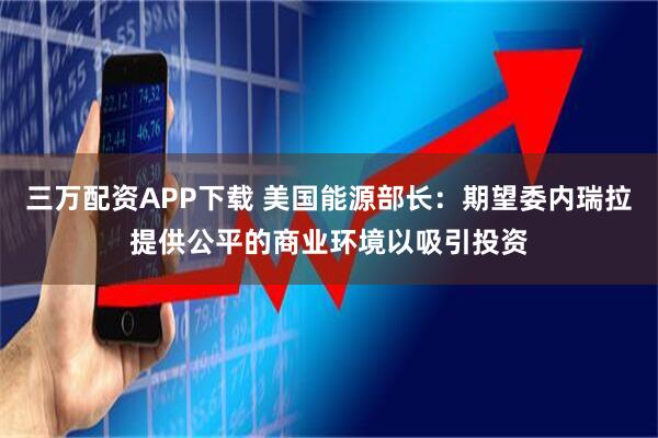三万配资APP下载 美国能源部长：期望委内瑞拉提供公平的商业环境以吸引投资
