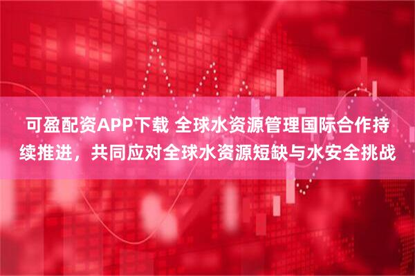 可盈配资APP下载 全球水资源管理国际合作持续推进，共同应对全球水资源短缺与水安全挑战