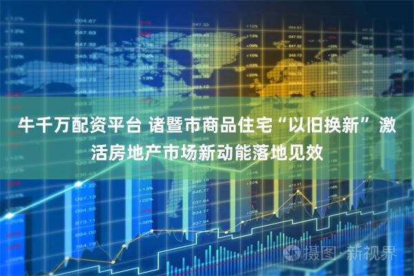 牛千万配资平台 诸暨市商品住宅“以旧换新” 激活房地产市场新动能落地见效